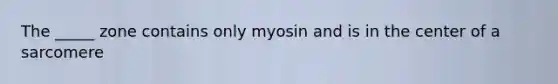 The _____ zone contains only myosin and is in the center of a sarcomere