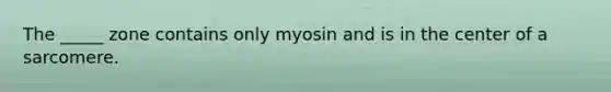 The _____ zone contains only myosin and is in the center of a sarcomere.