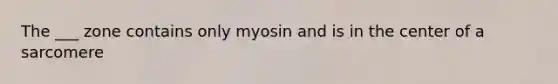 The ___ zone contains only myosin and is in the center of a sarcomere