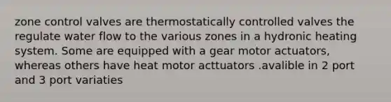 zone control valves are thermostatically controlled valves the regulate water flow to the various zones in a hydronic heating system. Some are equipped with a gear motor actuators, whereas others have heat motor acttuators .avalible in 2 port and 3 port variaties