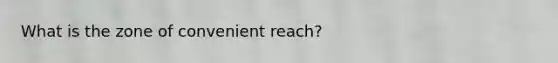 What is the zone of convenient reach?