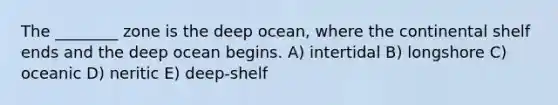 The ________ zone is the deep ocean, where the continental shelf ends and the deep ocean begins. A) intertidal B) longshore C) oceanic D) neritic E) deep-shelf