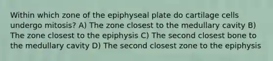 Within which zone of the epiphyseal plate do cartilage cells undergo mitosis? A) The zone closest to the medullary cavity B) The zone closest to the epiphysis C) The second closest bone to the medullary cavity D) The second closest zone to the epiphysis