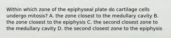 Within which zone of the epiphyseal plate do cartilage cells undergo mitosis? A. the zone closest to the medullary cavity B. the zone closest to the epiphysis C. the second closest zone to the medullary cavity D. the second closest zone to the epiphysis