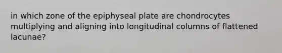 in which zone of the epiphyseal plate are chondrocytes multiplying and aligning into longitudinal columns of flattened lacunae?