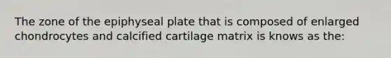 The zone of the epiphyseal plate that is composed of enlarged chondrocytes and calcified cartilage matrix is knows as the: