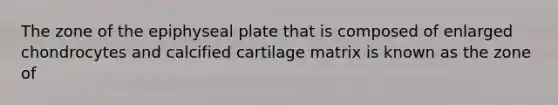 The zone of the epiphyseal plate that is composed of enlarged chondrocytes and calcified cartilage matrix is known as the zone of