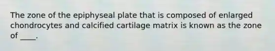 The zone of the epiphyseal plate that is composed of enlarged chondrocytes and calcified cartilage matrix is known as the zone of ____.