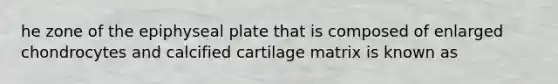 he zone of the epiphyseal plate that is composed of enlarged chondrocytes and calcified cartilage matrix is known as