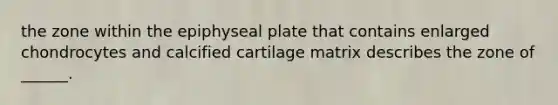 the zone within the epiphyseal plate that contains enlarged chondrocytes and calcified cartilage matrix describes the zone of ______.