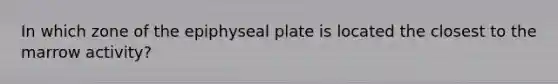 In which zone of the epiphyseal plate is located the closest to the marrow activity?