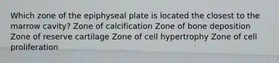 Which zone of the epiphyseal plate is located the closest to the marrow cavity? Zone of calcification Zone of bone deposition Zone of reserve cartilage Zone of cell hypertrophy Zone of cell proliferation