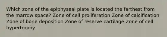 Which zone of the epiphyseal plate is located the farthest from the marrow space? Zone of cell proliferation Zone of calcification Zone of bone deposition Zone of reserve cartilage Zone of cell hypertrophy