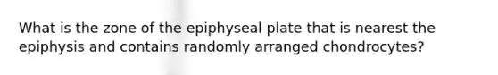 What is the zone of the epiphyseal plate that is nearest the epiphysis and contains randomly arranged chondrocytes?