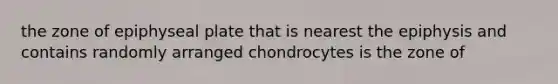 the zone of epiphyseal plate that is nearest the epiphysis and contains randomly arranged chondrocytes is the zone of