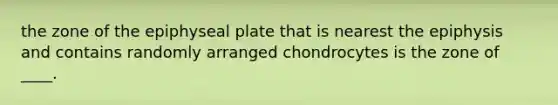 the zone of the epiphyseal plate that is nearest the epiphysis and contains randomly arranged chondrocytes is the zone of ____.