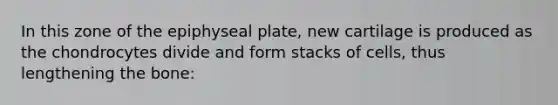 In this zone of the epiphyseal plate, new cartilage is produced as the chondrocytes divide and form stacks of cells, thus lengthening the bone: