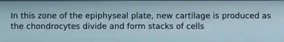 In this zone of the epiphyseal plate, new cartilage is produced as the chondrocytes divide and form stacks of cells