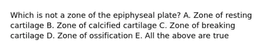 Which is not a zone of the epiphyseal plate? A. Zone of resting cartilage B. Zone of calcified cartilage C. Zone of breaking cartilage D. Zone of ossification E. All the above are true