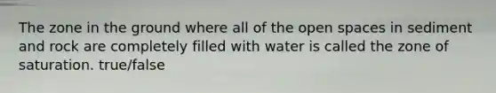 The zone in the ground where all of the open spaces in sediment and rock are completely filled with water is called the zone of saturation. true/false