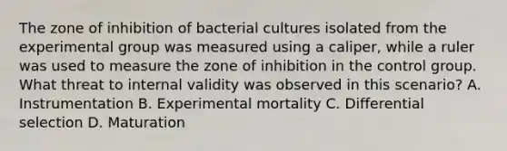 The zone of inhibition of bacterial cultures isolated from the experimental group was measured using a caliper, while a ruler was used to measure the zone of inhibition in the control group. What threat to internal validity was observed in this scenario? A. Instrumentation B. Experimental mortality C. Differential selection D. Maturation