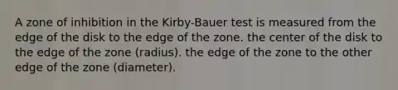 A zone of inhibition in the Kirby-Bauer test is measured from the edge of the disk to the edge of the zone. the center of the disk to the edge of the zone (radius). the edge of the zone to the other edge of the zone (diameter).