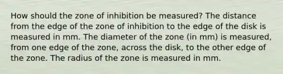 How should the zone of inhibition be measured? The distance from the edge of the zone of inhibition to the edge of the disk is measured in mm. The diameter of the zone (in mm) is measured, from one edge of the zone, across the disk, to the other edge of the zone. The radius of the zone is measured in mm.