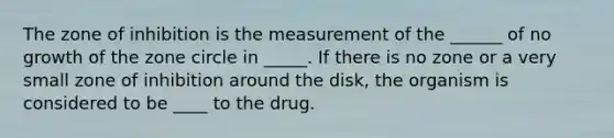 The zone of inhibition is the measurement of the ______ of no growth of the zone circle in _____. If there is no zone or a very small zone of inhibition around the disk, the organism is considered to be ____ to the drug.