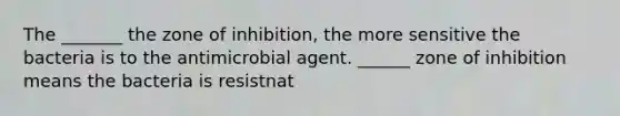 The _______ the zone of inhibition, the more sensitive the bacteria is to the antimicrobial agent. ______ zone of inhibition means the bacteria is resistnat