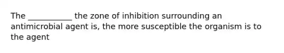 The ___________ the zone of inhibition surrounding an antimicrobial agent is, the more susceptible the organism is to the agent