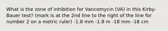 What is the zone of inhibition for Vancomycin (VA) in this Kirby-Bauer test? (mark is at the 2nd line to the right of the line for number 2 on a metric ruler) -1.8 mm -1.8 m -18 mm -18 cm