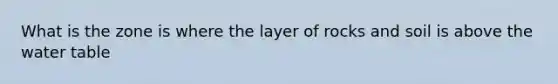 What is the zone is where the layer of rocks and soil is above the water table