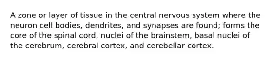 A zone or layer of tissue in the central nervous system where the neuron cell bodies, dendrites, and synapses are found; forms the core of the spinal cord, nuclei of the brainstem, basal nuclei of the cerebrum, cerebral cortex, and cerebellar cortex.