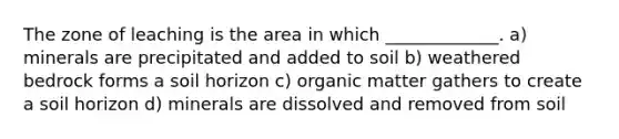 The zone of leaching is the area in which _____________. a) minerals are precipitated and added to soil b) weathered bedrock forms a soil horizon c) organic matter gathers to create a soil horizon d) minerals are dissolved and removed from soil