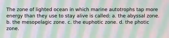 The zone of lighted ocean in which marine autotrophs tap more energy than they use to stay alive is called: a. the abyssal zone. b. the mesopelagic zone. c. <a href='https://www.questionai.com/knowledge/ky9y1VRXN8-the-eu' class='anchor-knowledge'>the eu</a>photic zone. d. the photic zone.