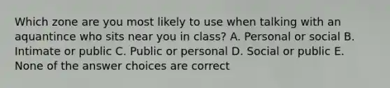 Which zone are you most likely to use when talking with an aquantince who sits near you in class? A. Personal or social B. Intimate or public C. Public or personal D. Social or public E. None of the answer choices are correct