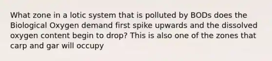 What zone in a lotic system that is polluted by BODs does the Biological Oxygen demand first spike upwards and the dissolved oxygen content begin to drop? This is also one of the zones that carp and gar will occupy