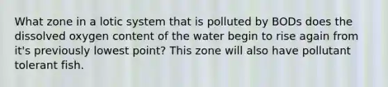 What zone in a lotic system that is polluted by BODs does the dissolved oxygen content of the water begin to rise again from it's previously lowest point? This zone will also have pollutant tolerant fish.