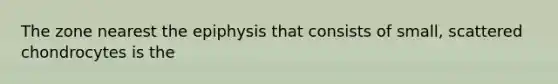 The zone nearest the epiphysis that consists of small, scattered chondrocytes is the