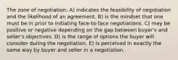 The zone of negotiation: A) indicates the feasibility of negotiation and the likelihood of an agreement. B) is the mindset that one must be in prior to initiating face-to-face negotiations. C) may be positive or negative depending on the gap between buyer's and seller's objectives. D) is the range of options the buyer will consider during the negotiation. E) is perceived in exactly the same way by buyer and seller in a negotiation.