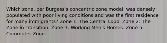 Which zone, per Burgess's concentric zone model, was densely populated with poor living conditions and was the first residence for many immigrants? Zone 1: The Central Loop. Zone 2: The Zone in Transition. Zone 3: Working Men's Homes. Zone 5: Commuter Zone.