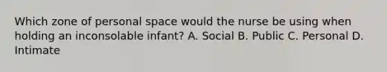 Which zone of personal space would the nurse be using when holding an inconsolable infant? A. Social B. Public C. Personal D. Intimate