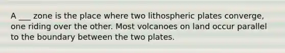 A ___ zone is the place where two lithospheric plates converge, one riding over the other. Most volcanoes on land occur parallel to the boundary between the two plates.