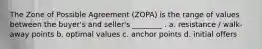 The Zone of Possible Agreement (ZOPA) is the range of values between the buyer's and seller's ________ . a. resistance / walk-away points b. optimal values c. anchor points d. initial offers