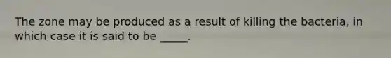 The zone may be produced as a result of killing the bacteria, in which case it is said to be _____.