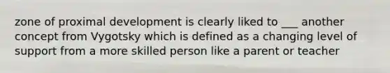 zone of proximal development is clearly liked to ___ another concept from Vygotsky which is defined as a changing level of support from a more skilled person like a parent or teacher