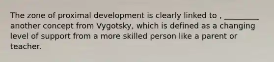 The zone of proximal development is clearly linked to , _________ another concept from Vygotsky, which is defined as a changing level of support from a more skilled person like a parent or teacher.