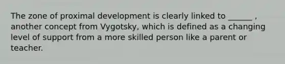 The zone of proximal development is clearly linked to ______ , another concept from Vygotsky, which is defined as a changing level of support from a more skilled person like a parent or teacher.