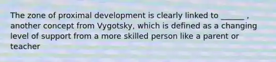 The zone of proximal development is clearly linked to ______ , another concept from Vygotsky, which is defined as a changing level of support from a more skilled person like a parent or teacher