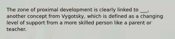 The zone of proximal development is clearly linked to ___, another concept from Vygotsky, which is defined as a changing level of support from a more skilled person like a parent or teacher.